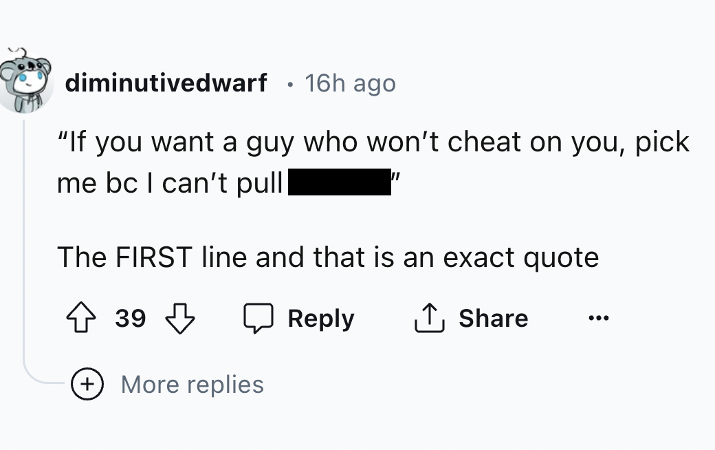 screenshot - diminutivedwarf 16h ago "If you want a guy who won't cheat on you, pick me bc I can't pull The First line and that is an exact quote 39 More replies